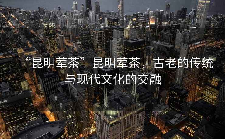 “昆明葷茶”昆明葷茶，古老的傳統(tǒng)與現(xiàn)代文化的交融