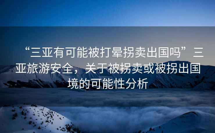 “三亞有可能被打暈拐賣出國嗎”三亞旅游安全，關(guān)于被拐賣或被拐出國境的可能性分析