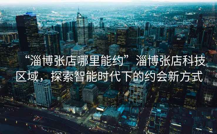 “淄博張店哪里能約”淄博張店科技區(qū)域，探索智能時(shí)代下的約會(huì)新方式