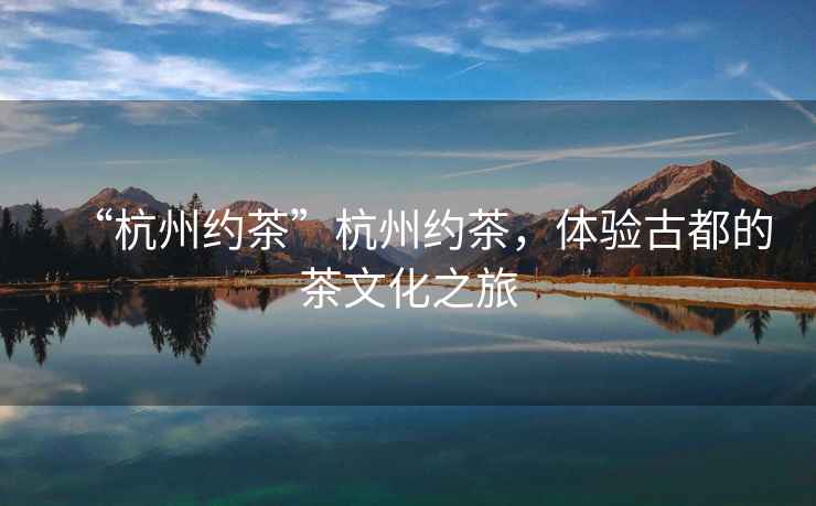 “杭州約茶”杭州約茶，體驗(yàn)古都的茶文化之旅
