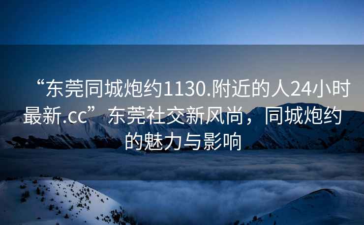 “東莞同城炮約1130.附近的人24小時最新.cc”東莞社交新風尚，同城炮約的魅力與影響