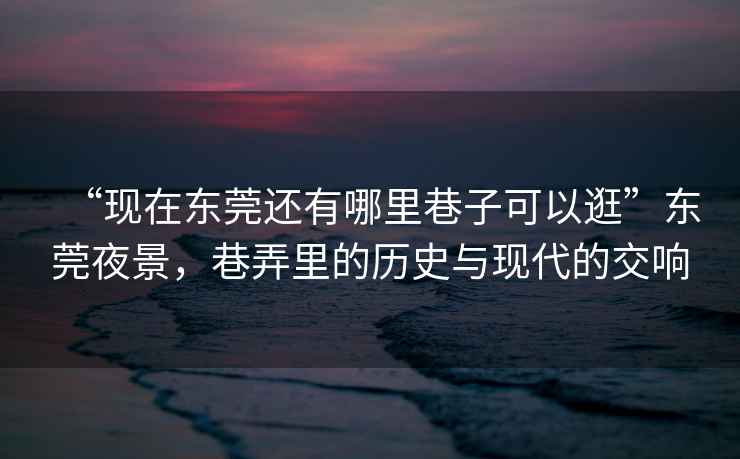 “現(xiàn)在東莞還有哪里巷子可以逛”東莞夜景，巷弄里的歷史與現(xiàn)代的交響