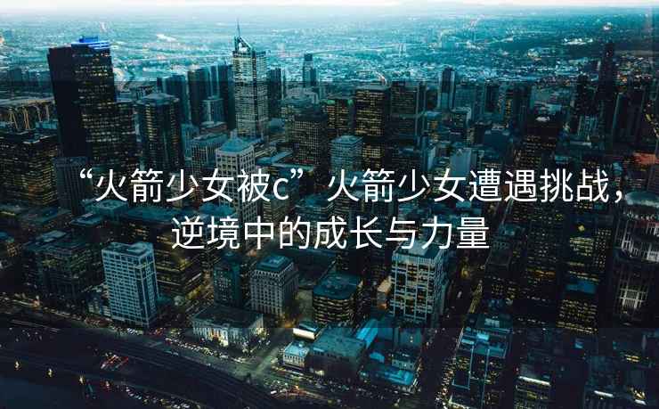 “火箭少女被c”火箭少女遭遇挑戰(zhàn)，逆境中的成長(zhǎng)與力量