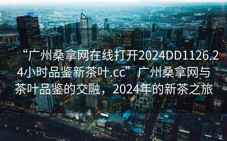 “廣州桑拿網(wǎng)在線打開2024DD1126.24小時品鑒新茶葉.cc”廣州桑拿網(wǎng)與茶葉品鑒的交融，2024年的新茶之旅