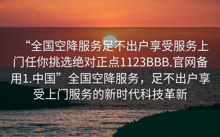 “全國空降服務足不出戶享受服務上門任你挑選絕對正點1123BBB.官網備用1.中國”全國空降服務，足不出戶享受上門服務的新時代科技革新