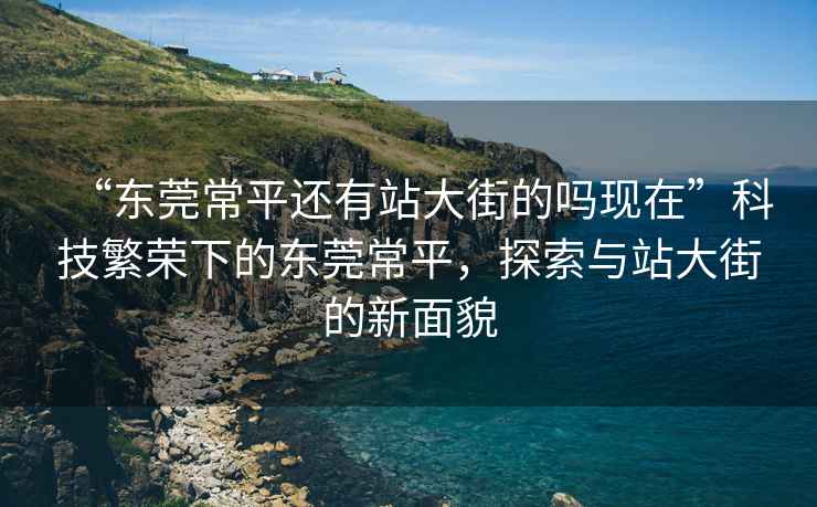 “東莞常平還有站大街的嗎現(xiàn)在”科技繁榮下的東莞常平，探索與站大街的新面貌