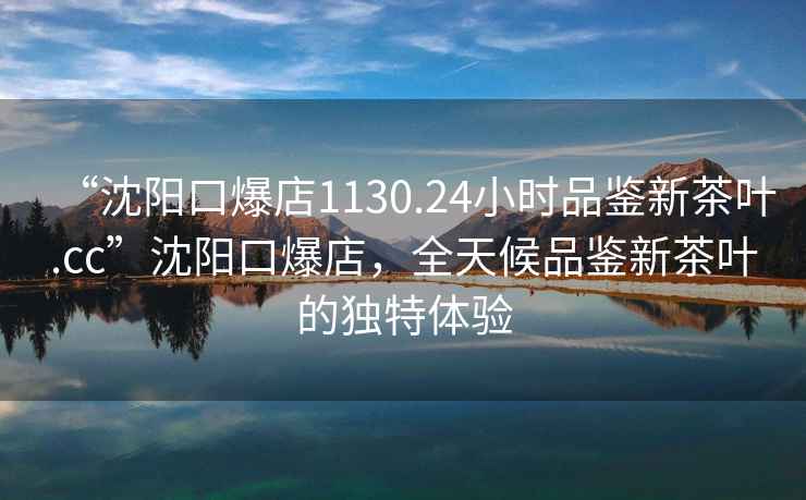 “沈陽(yáng)口爆店1130.24小時(shí)品鑒新茶葉.cc”沈陽(yáng)口爆店，全天候品鑒新茶葉的獨(dú)特體驗(yàn)
