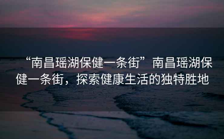 “南昌瑤湖保健一條街”南昌瑤湖保健一條街，探索健康生活的獨(dú)特勝地