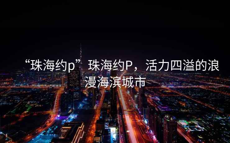 “珠海約p”珠海約P，活力四溢的浪漫海濱城市