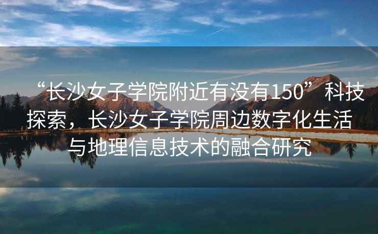 “長沙女子學(xué)院附近有沒有150”科技探索，長沙女子學(xué)院周邊數(shù)字化生活與地理信息技術(shù)的融合研究