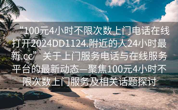 “100元4小時(shí)不限次數(shù)上門(mén)電話在線打開(kāi)2024DD1124.附近的人24小時(shí)最新.cc”關(guān)于上門(mén)服務(wù)電話與在線服務(wù)平臺(tái)的最新動(dòng)態(tài)—聚焦100元4小時(shí)不限次數(shù)上門(mén)服務(wù)及相關(guān)話題探討