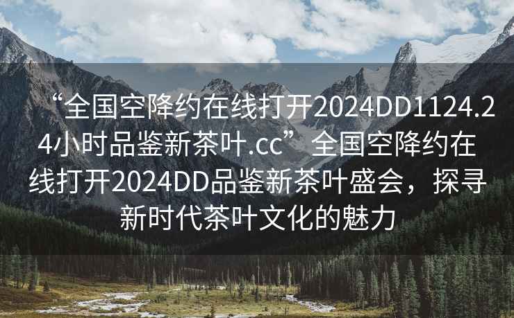 “全國空降約在線打開2024DD1124.24小時品鑒新茶葉.cc”全國空降約在線打開2024DD品鑒新茶葉盛會，探尋新時代茶葉文化的魅力