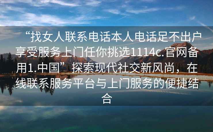 “找女人聯(lián)系電話本人電話足不出戶享受服務(wù)上門任你挑選1114c.官網(wǎng)備用1.中國”探索現(xiàn)代社交新風(fēng)尚，在線聯(lián)系服務(wù)平臺(tái)與上門服務(wù)的便捷結(jié)合