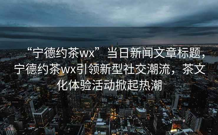 “寧德約茶wx”當日新聞文章標題，寧德約茶wx引領新型社交潮流，茶文化體驗活動掀起熱潮