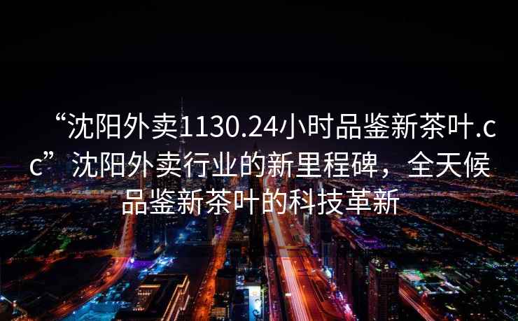 “沈陽外賣1130.24小時品鑒新茶葉.cc”沈陽外賣行業(yè)的新里程碑，全天候品鑒新茶葉的科技革新