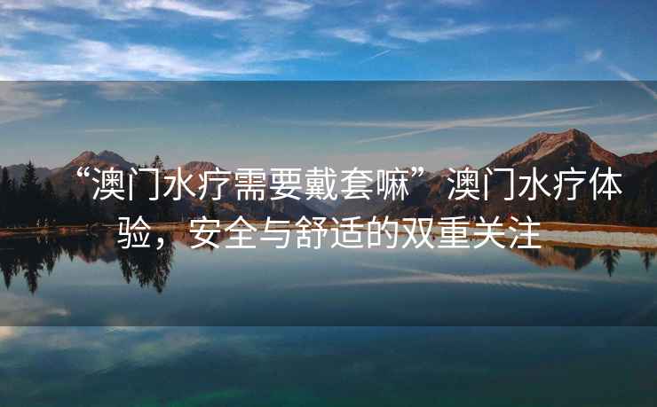 “澳門水療需要戴套嘛”澳門水療體驗，安全與舒適的雙重關注