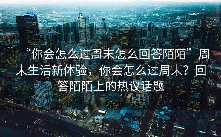 “你會怎么過周末怎么回答陌陌”周末生活新體驗(yàn)，你會怎么過周末？回答陌陌上的熱議話題
