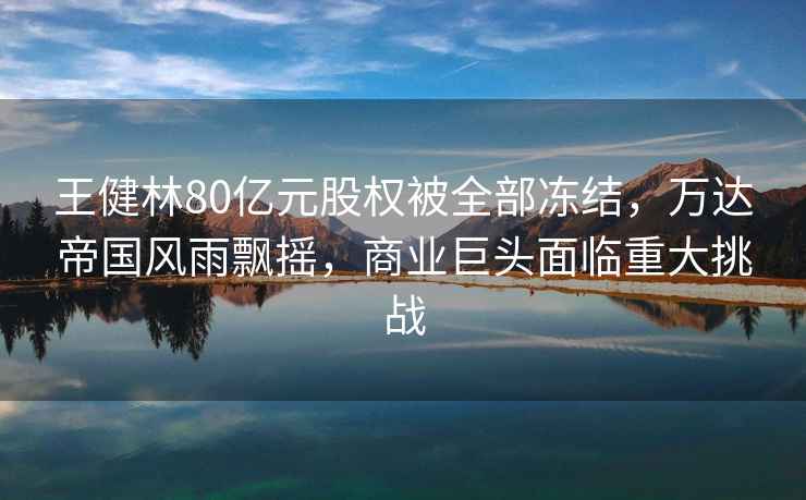 王健林80億元股權(quán)被全部凍結(jié)，萬達帝國風(fēng)雨飄搖，商業(yè)巨頭面臨重大挑戰(zhàn)