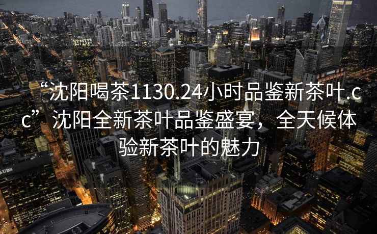 “沈陽喝茶1130.24小時品鑒新茶葉.cc”沈陽全新茶葉品鑒盛宴，全天候體驗新茶葉的魅力