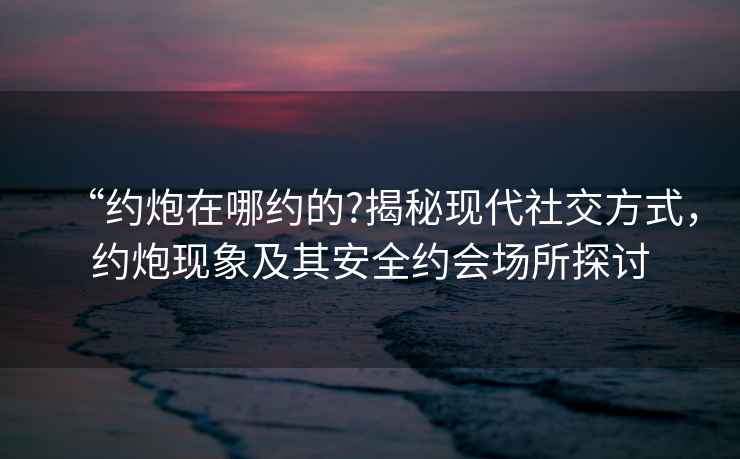 “約炮在哪約的?揭秘現(xiàn)代社交方式，約炮現(xiàn)象及其安全約會(huì)場(chǎng)所探討