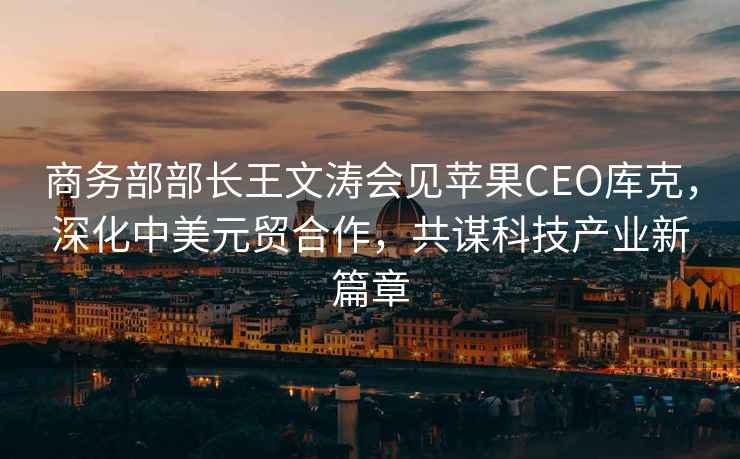 商務(wù)部部長王文濤會見蘋果CEO庫克，深化中美元貿(mào)合作，共謀科技產(chǎn)業(yè)新篇章