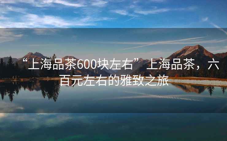 “上海品茶600塊左右”上海品茶，六百元左右的雅致之旅