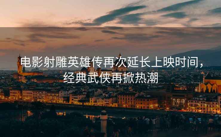 電影射雕英雄傳再次延長(zhǎng)上映時(shí)間，經(jīng)典武俠再掀熱潮