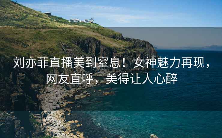 劉亦菲直播美到窒息！女神魅力再現(xiàn)，網(wǎng)友直呼，美得讓人心醉