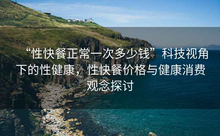 “性快餐正常一次多少錢(qián)”科技視角下的性健康，性快餐價(jià)格與健康消費(fèi)觀念探討