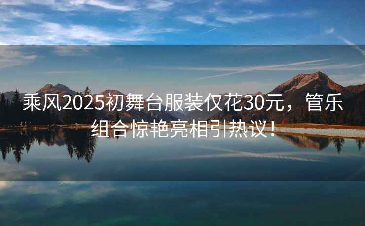 乘風(fēng)2025初舞臺服裝僅花30元，管樂組合驚艷亮相引熱議！
