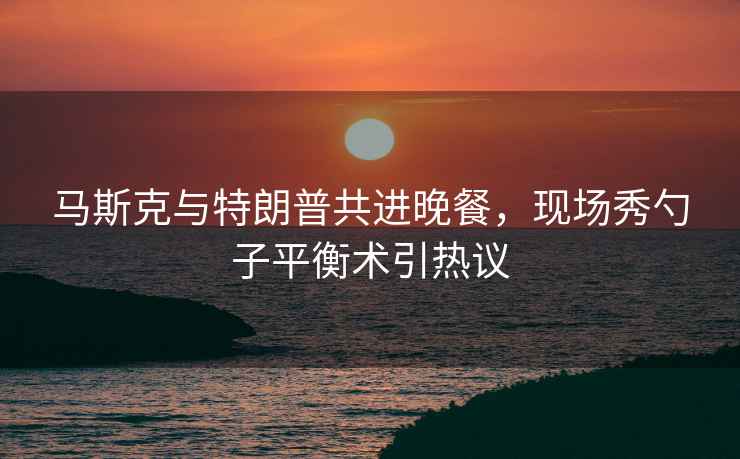 馬斯克與特朗普共進晚餐，現(xiàn)場秀勺子平衡術(shù)引熱議