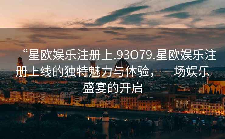 “星歐娛樂注冊(cè)上.93O79.星歐娛樂注冊(cè)上線的獨(dú)特魅力與體驗(yàn)，一場(chǎng)娛樂盛宴的開啟