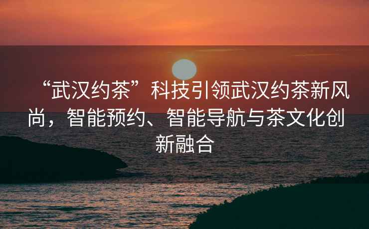 “武漢約茶”科技引領(lǐng)武漢約茶新風(fēng)尚，智能預(yù)約、智能導(dǎo)航與茶文化創(chuàng)新融合
