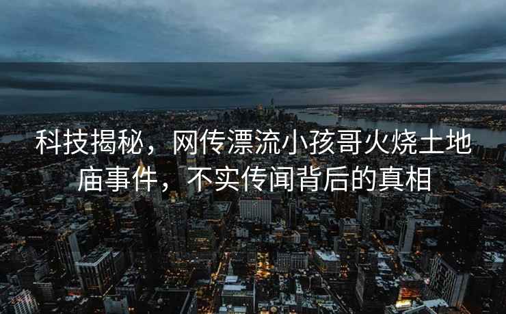 科技揭秘，網(wǎng)傳漂流小孩哥火燒土地廟事件，不實(shí)傳聞背后的真相