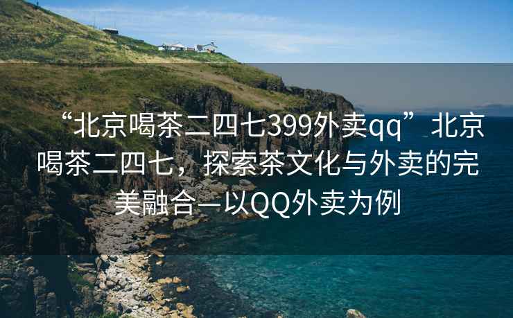 “北京喝茶二四七399外賣qq”北京喝茶二四七，探索茶文化與外賣的完美融合—以QQ外賣為例