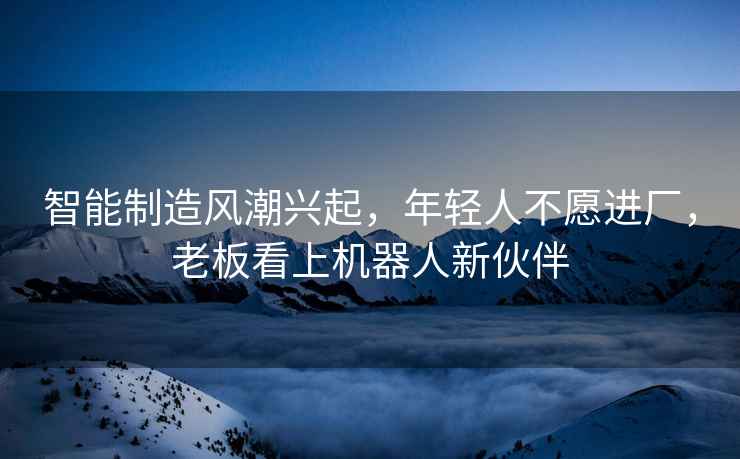 智能制造風(fēng)潮興起，年輕人不愿進(jìn)廠(chǎng)，老板看上機(jī)器人新伙伴