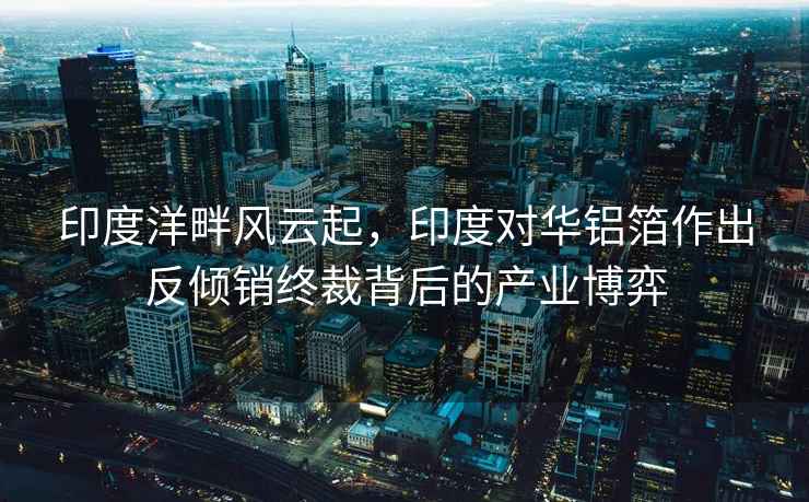 印度洋畔風(fēng)云起，印度對(duì)華鋁箔作出反傾銷終裁背后的產(chǎn)業(yè)博弈
