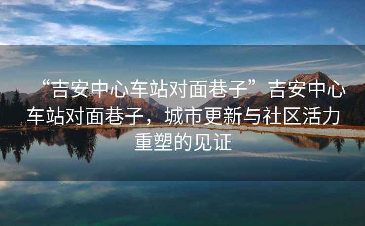 “吉安中心車站對面巷子”吉安中心車站對面巷子，城市更新與社區(qū)活力重塑的見證