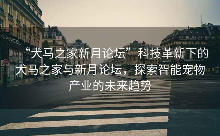 “犬馬之家新月論壇”科技革新下的犬馬之家與新月論壇，探索智能寵物產(chǎn)業(yè)的未來(lái)趨勢(shì)