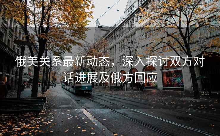 俄美關(guān)系最新動(dòng)態(tài)，深入探討雙方對(duì)話進(jìn)展及俄方回應(yīng)