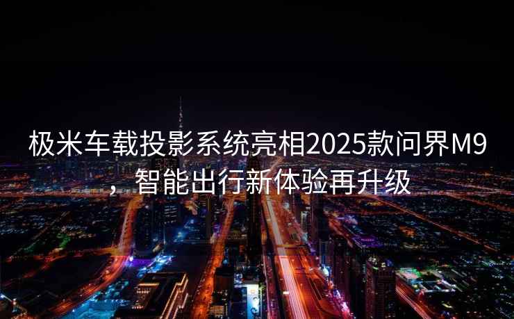極米車載投影系統(tǒng)亮相2025款問界M9，智能出行新體驗再升級