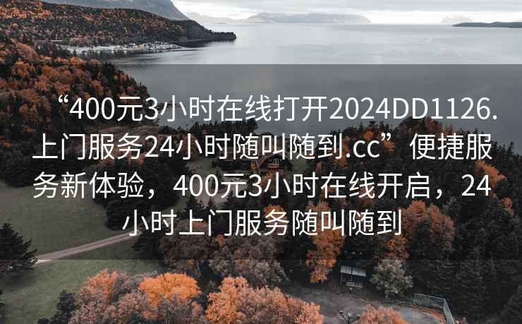 “400元3小時(shí)在線打開2024DD1126.上門服務(wù)24小時(shí)隨叫隨到.cc”便捷服務(wù)新體驗(yàn)，400元3小時(shí)在線開啟，24小時(shí)上門服務(wù)隨叫隨到