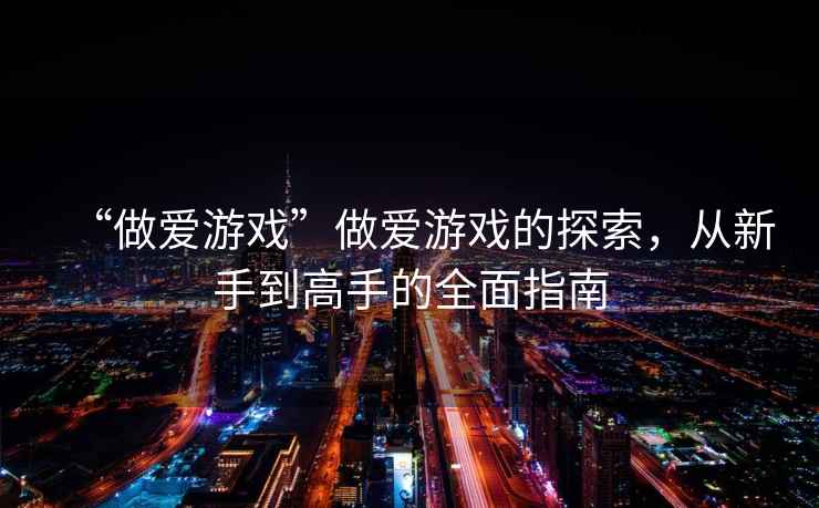 “做愛游戲”做愛游戲的探索，從新手到高手的全面指南