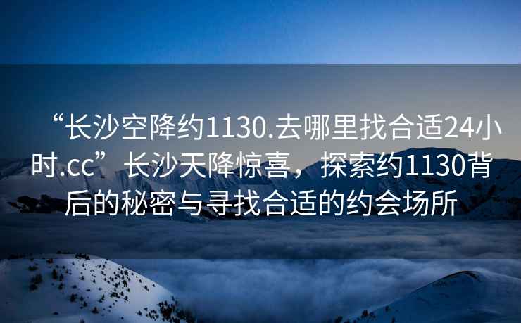 “長(zhǎng)沙空降約1130.去哪里找合適24小時(shí).cc”長(zhǎng)沙天降驚喜，探索約1130背后的秘密與尋找合適的約會(huì)場(chǎng)所