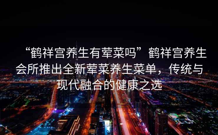 “鶴祥宮養(yǎng)生有葷菜嗎”鶴祥宮養(yǎng)生會(huì)所推出全新葷菜養(yǎng)生菜單，傳統(tǒng)與現(xiàn)代融合的健康之選