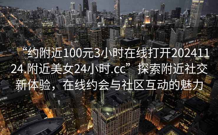 “約附近100元3小時在線打開20241124.附近美女24小時.cc”探索附近社交新體驗，在線約會與社區(qū)互動的魅力