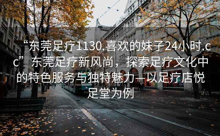 “東莞足療1130.喜歡的妹子24小時(shí).cc”東莞足療新風(fēng)尚，探索足療文化中的特色服務(wù)與獨(dú)特魅力—以足療店悅足堂為例