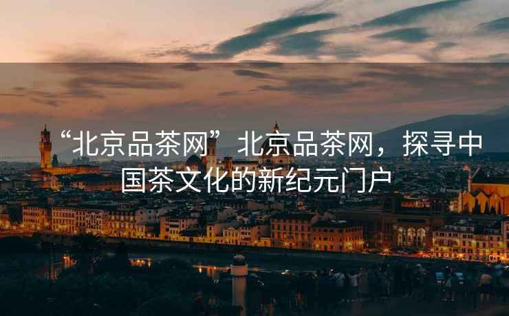 “北京品茶網(wǎng)”北京品茶網(wǎng)，探尋中國茶文化的新紀元門戶