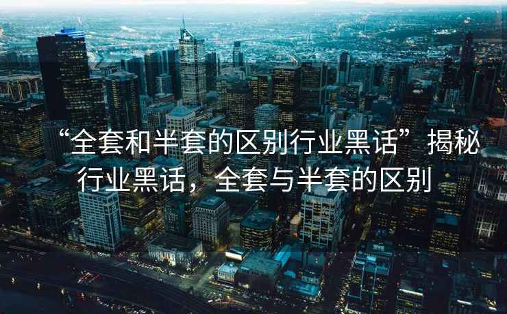 “全套和半套的區(qū)別行業(yè)黑話”揭秘行業(yè)黑話，全套與半套的區(qū)別