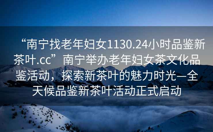 “南寧找老年婦女1130.24小時(shí)品鑒新茶葉.cc”南寧舉辦老年婦女茶文化品鑒活動(dòng)，探索新茶葉的魅力時(shí)光—全天候品鑒新茶葉活動(dòng)正式啟動(dòng)